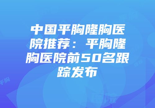 中国平胸隆胸医院推荐：平胸隆胸医院前50名跟踪发布