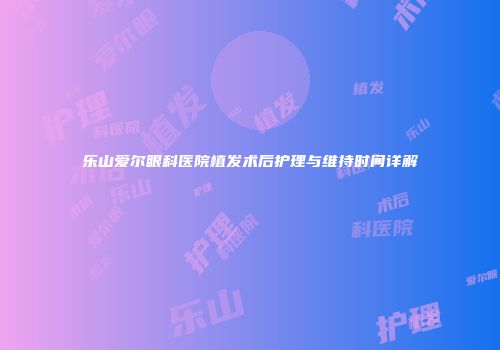 乐山爱尔眼科医院植发术后护理与维持时间详解
