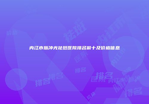 内江市脉冲光祛斑医院排名前十及价格信息