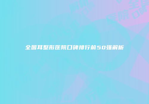 全国耳整形医院口碑排行前50强解析