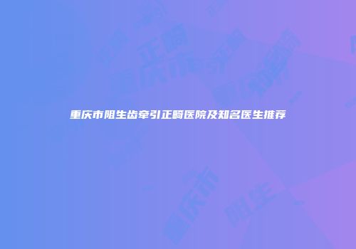 重庆市阻生齿牵引正畸医院及知名医生推荐