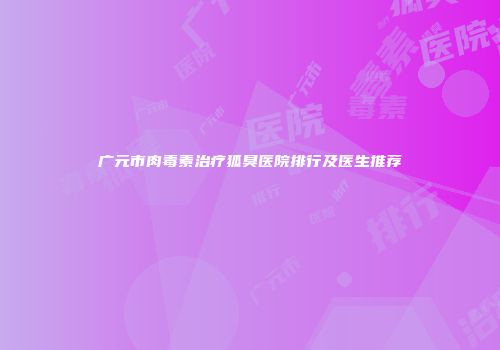 广元市肉毒素治疗狐臭医院排行及医生推荐