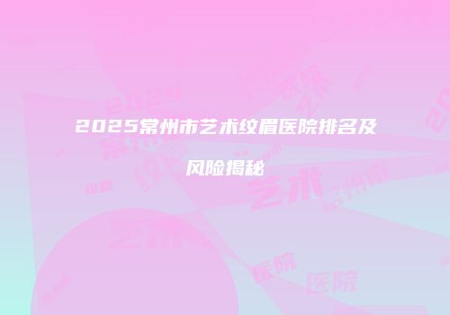 2025常州市艺术纹眉医院排名及风险揭秘
