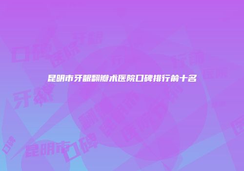 昆明市牙龈翻瓣术医院口碑排行前十名