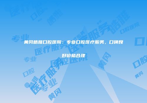 黄冈皓雅口腔医院：专业口腔医疗服务，口碑良好价格合理