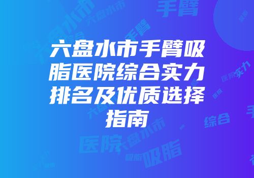 六盘水市手臂吸脂医院综合实力排名及优质选择指南