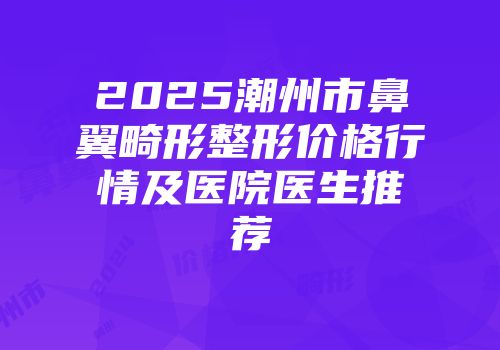 2025潮州市鼻翼畸形整形价格行情及医院医生推荐