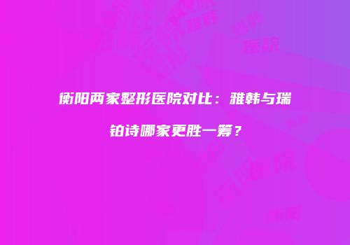 衡阳两家整形医院对比：雅韩与瑞铂诗哪家更胜一筹？