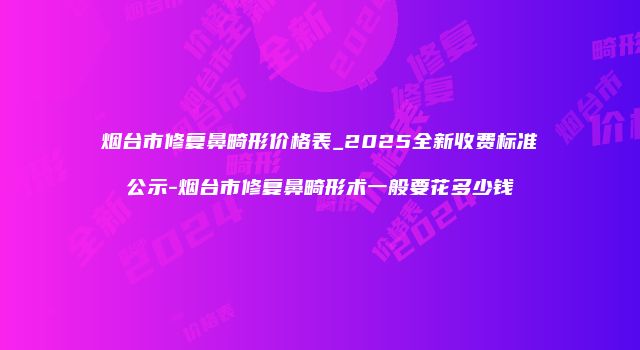 烟台市修复鼻畸形价格表_2025全新收费标准公示-烟台市修复鼻畸形术一般要花多少钱