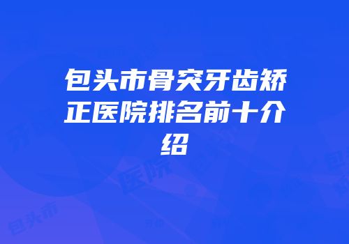 包头市骨突牙齿矫正医院排名前十介绍