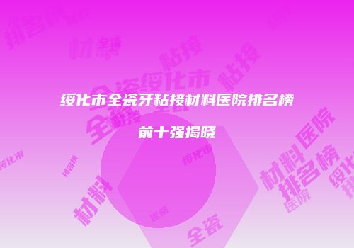 绥化市全瓷牙粘接材料医院排名榜前十强揭晓