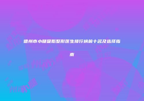 德州市小腿吸脂整形医生排行榜前十名及选择指南