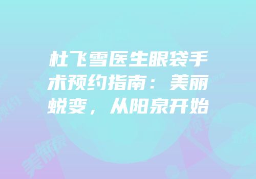 杜飞雪医生眼袋手术预约指南：美丽蜕变，从阳泉开始