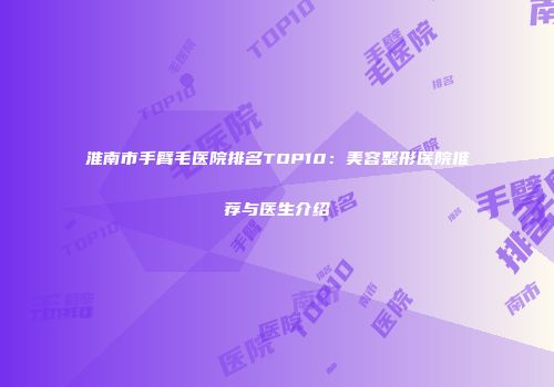 淮南市手臂毛医院排名TOP10：美容整形医院推荐与医生介绍