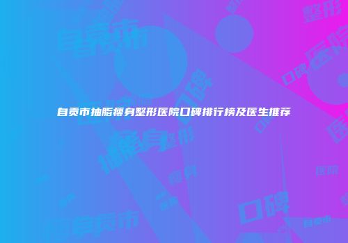 自贡市抽脂瘦身整形医院口碑排行榜及医生推荐