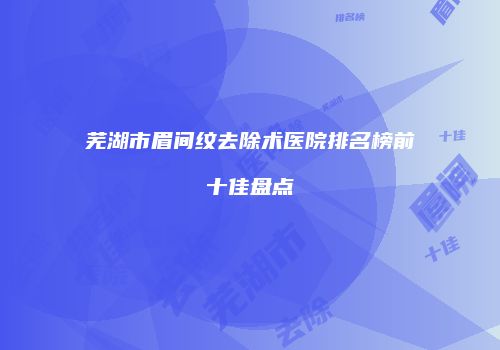 芜湖市眉间纹去除术医院排名榜前十佳盘点
