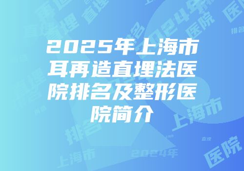 2025年上海市耳再造直埋法医院排名及整形医院简介