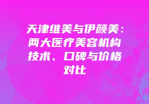 天津维美与伊颜美：两大医疗美容机构技术、口碑与价格对比