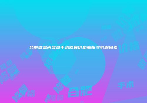 合肥微晶瓷隆鼻手术修复价格解析与影响因素