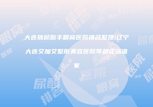 大连玻尿酸丰眼窝医院排名整理!辽宁大连艾加艾整形美容医院等都花落谁家