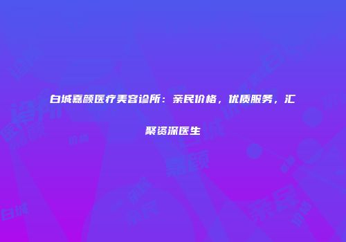白城嘉颜医疗美容诊所：亲民价格，优质服务，汇聚资深医生
