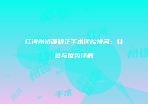红河州错颌矫正手术医院排名：特色与优势详解