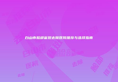 白山市脸部雀斑去除医院推荐与选择指南