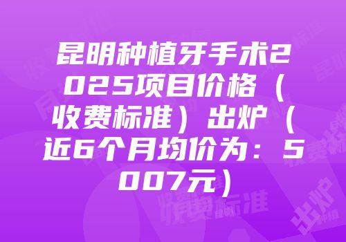 昆明种植牙手术2025项目价格（收费标准）出炉（近6个月均价为：5007元）
