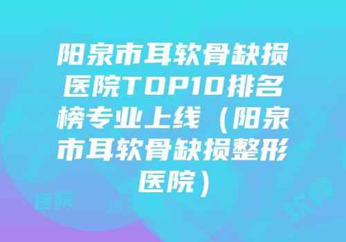 阳泉市耳软骨缺损医院TOP10排名榜专业上线（阳泉市耳软骨缺损整形医院）