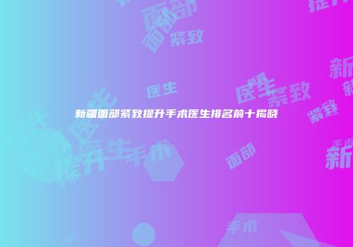 新疆面部紧致提升手术医生排名前十揭晓