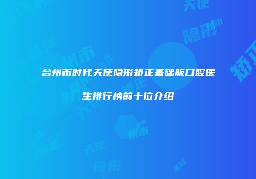台州市时代天使隐形矫正基础版口腔医生排行榜前十位介绍