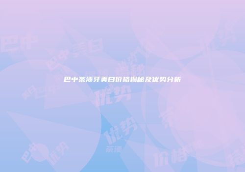 巴中茶渍牙美白价格揭秘及优势分析