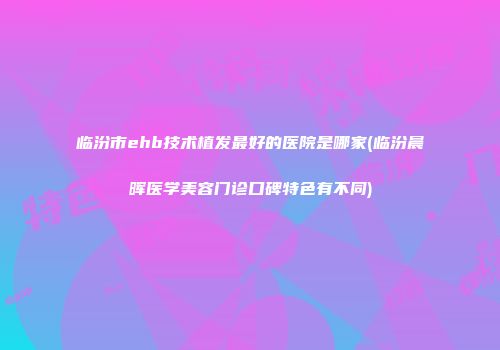临汾市ehb技术植发最好的医院是哪家(临汾晨晖医学美容门诊口碑特色有不同)