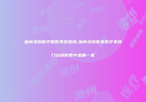 池州灵创医疗整形美容医院,池州灵创医美医疗美容门诊部你更中意哪一家