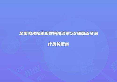 全国激光祛雀斑医院排名前50强盘点及治疗优势解析