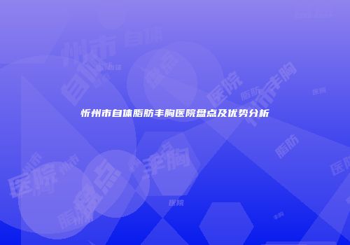 忻州市自体脂肪丰胸医院盘点及优势分析