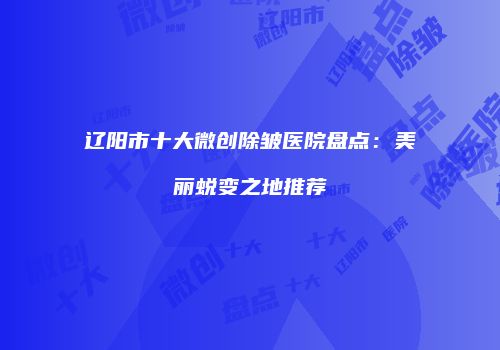 辽阳市十大微创除皱医院盘点：美丽蜕变之地推荐