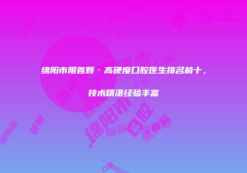 绵阳市限首颗·高硬度口腔医生排名前十，技术精湛经验丰富