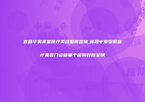 宜昌华美美星医疗美容整形医院,宜昌中爱整形医疗美容门诊部哪个医院好附案例