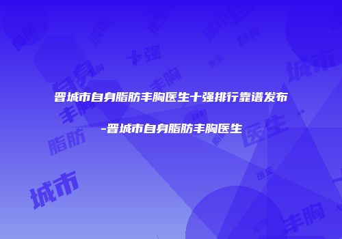 晋城市自身脂肪丰胸医生十强排行靠谱发布-晋城市自身脂肪丰胸医生