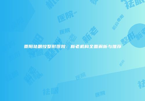 贵阳祛眼纹整形医院：新老机构全面解析与推荐