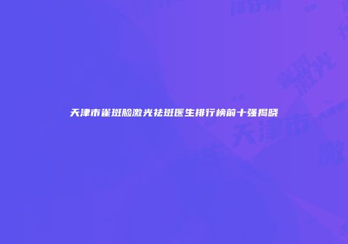 天津市雀斑脸激光祛斑医生排行榜前十强揭晓