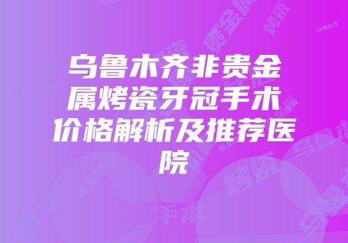 乌鲁木齐非贵金属烤瓷牙冠手术价格解析及推荐医院