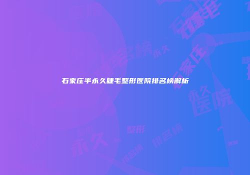石家庄半永久睫毛整形医院排名榜解析