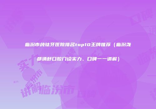 临汾市纯钛牙医院排名top10王牌推荐（临汾尧都清舒口腔门诊实力、口碑一一讲解）