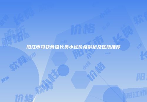 阳江市耳软骨延长鼻小柱价格解析及医院推荐