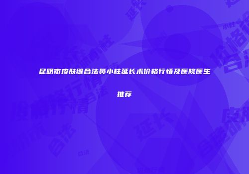 昆明市皮肤缝合法鼻小柱延长术价格行情及医院医生推荐