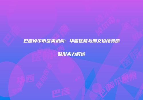 巴彦淖尔市医美机构：华西医院与邢文诊所鼻部整形实力解析