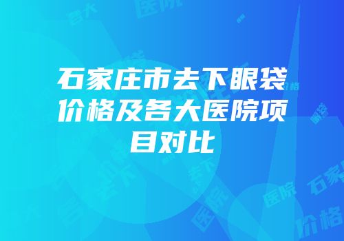 石家庄市去下眼袋价格及各大医院项目对比