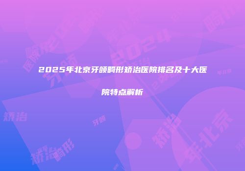 2025年北京牙颌畸形矫治医院排名及十大医院特点解析